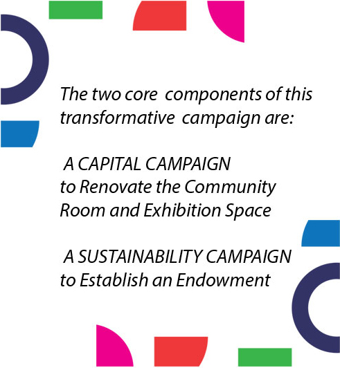 The two core components of this transformative campaign are: A CAPITAL CAMPAIGN to Renovate the Community Room and Exhibition Space A SUSTAINABILITY CAMPAIGN to Establish an Endowment